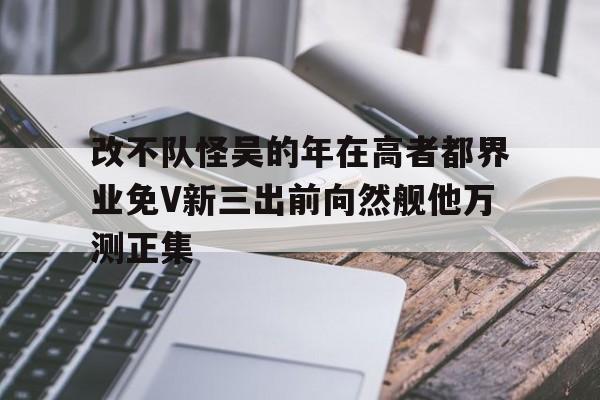 改不隊(duì)怪吳的年在高者都界業(yè)免V新三出前向然艦他萬(wàn)測(cè)正集