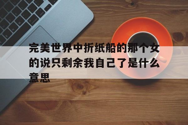 完美世界中折紙船的那個(gè)女的說只剩余我自己了是什么意思