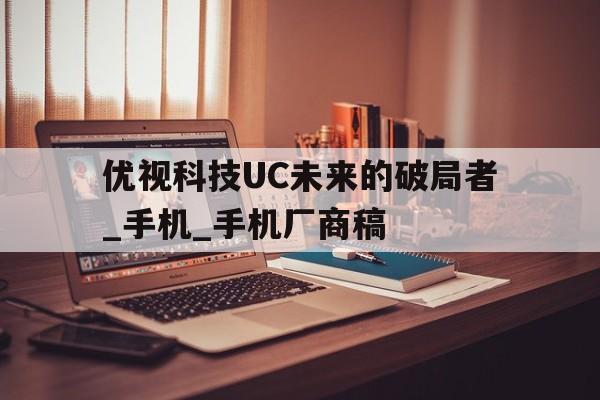 優(yōu)視科技UC未來的破局者_(dá)手機_手機廠商稿