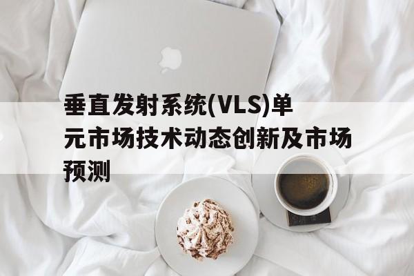 垂直發(fā)射系統(tǒng)(VLS)單元市場(chǎng)技術(shù)動(dòng)態(tài)創(chuàng)新及市場(chǎng)預(yù)測(cè)